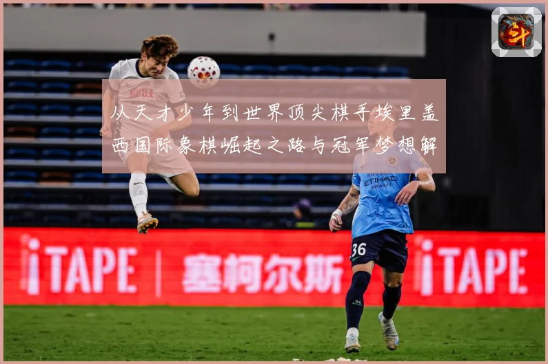 从天才少年到世界顶尖棋手埃里盖西国际象棋崛起之路与冠军梦想解析：最新赛事动态与深度分析