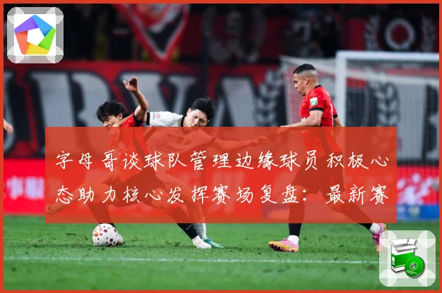 字母哥谈球队管理边缘球员积极心态助力核心发挥赛场复盘：最新赛事动态与深度分析