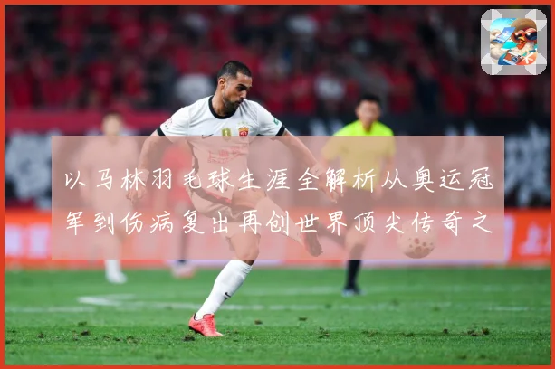 以马林羽毛球生涯全解析从奥运冠军到伤病复出再创世界顶尖传奇之路：最新赛事动态与深度分析