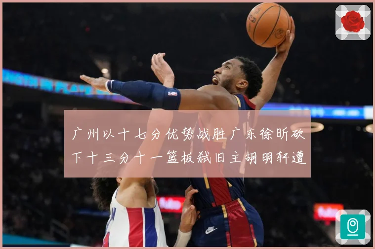 广州以十七分优势战胜广东徐昕砍下十三分十一篮板弑旧主胡明轩遭成长观察：最新赛事动态与深度分析