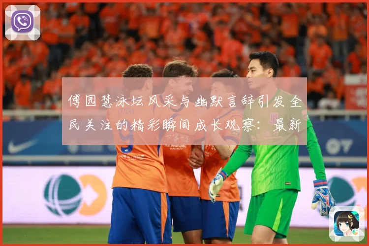 傅园慧泳坛风采与幽默言辞引发全民关注的精彩瞬间成长观察：最新赛事动态与深度分析