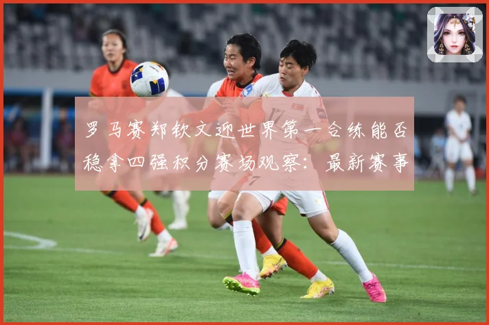 罗马赛郑钦文迎世界第一合练能否稳拿四强积分赛场观察：最新赛事动态与深度分析