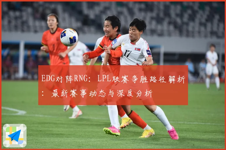 EDG对阵RNG：LPL联赛争胜路径解析：最新赛事动态与深度分析