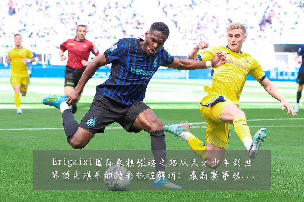 Erigaisi国际象棋崛起之路从天才少年到世界顶尖棋手的精彩征程解析：最新赛事动态与深度分析