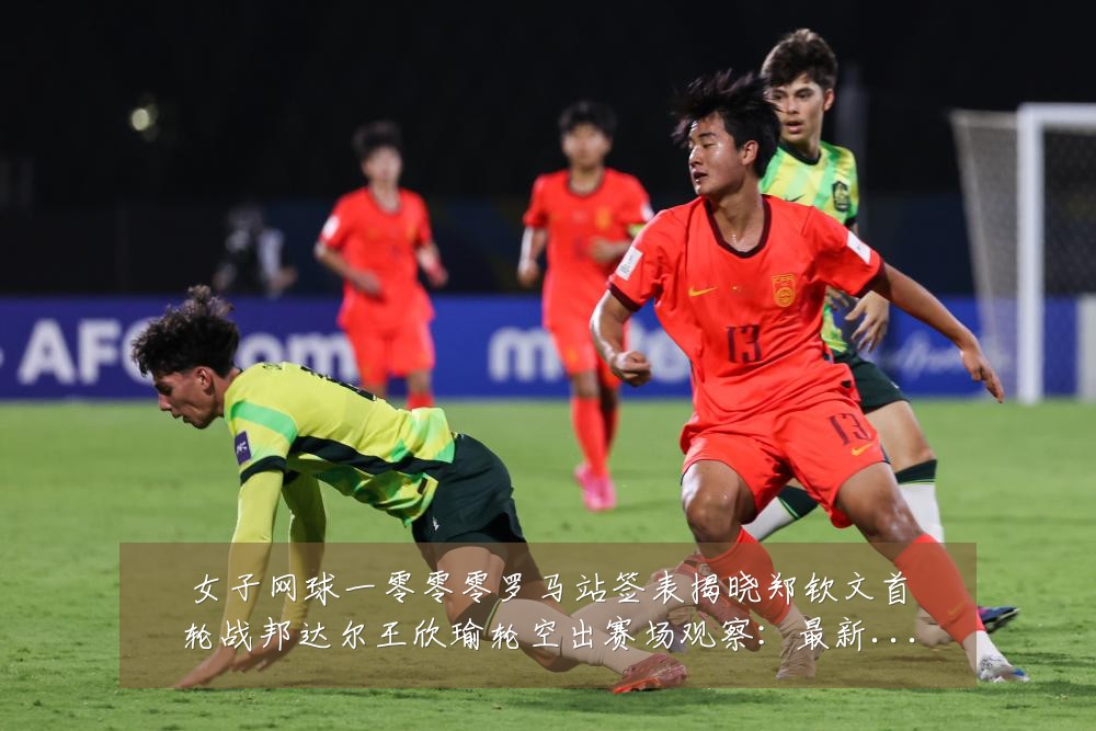 女子网球一零零零罗马站签表揭晓郑钦文首轮战邦达尔王欣瑜轮空出赛场观察：最新赛事动态与深度分析
