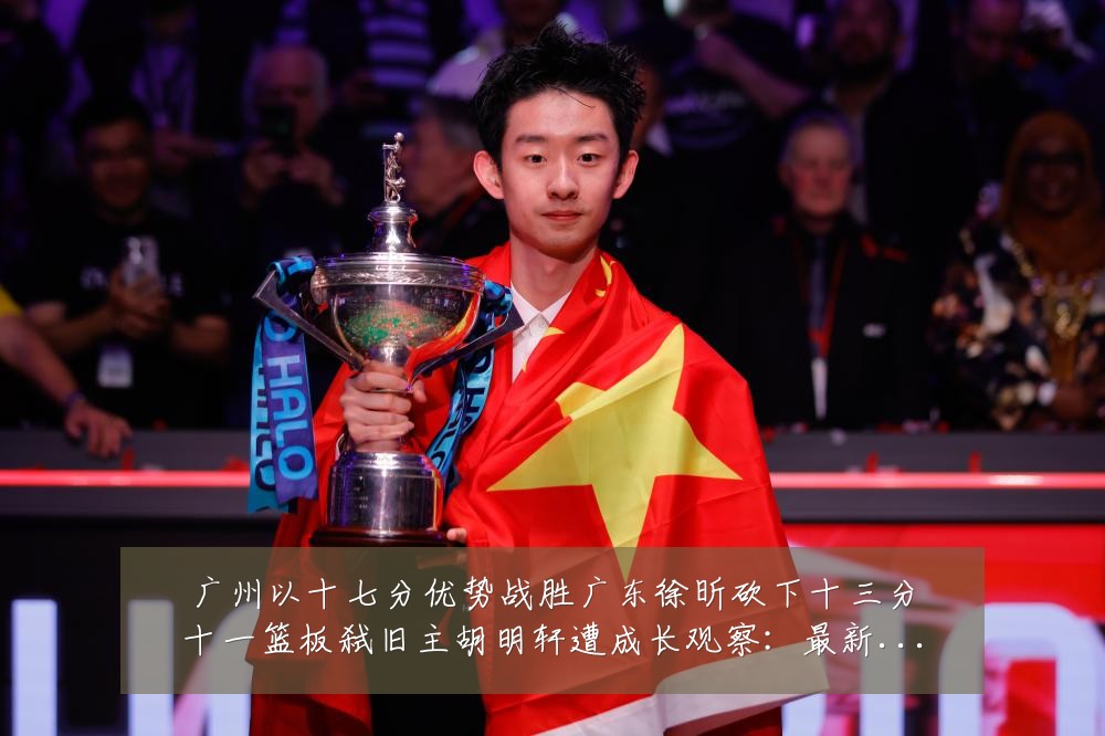 广州以十七分优势战胜广东徐昕砍下十三分十一篮板弑旧主胡明轩遭成长观察：最新赛事动态与深度分析