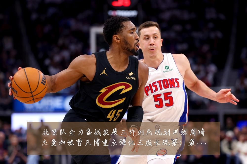北京队全力备战发展三许利民规划训练周琦杰曼加练曾凡博重点强化三成长观察：最新赛事动态与深度分析