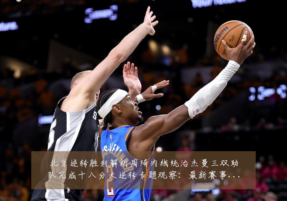 北京逆转胜利解析周琦内线统治杰曼三双助队完成十八分大逆转专题观察：最新赛事动态与深度分析
