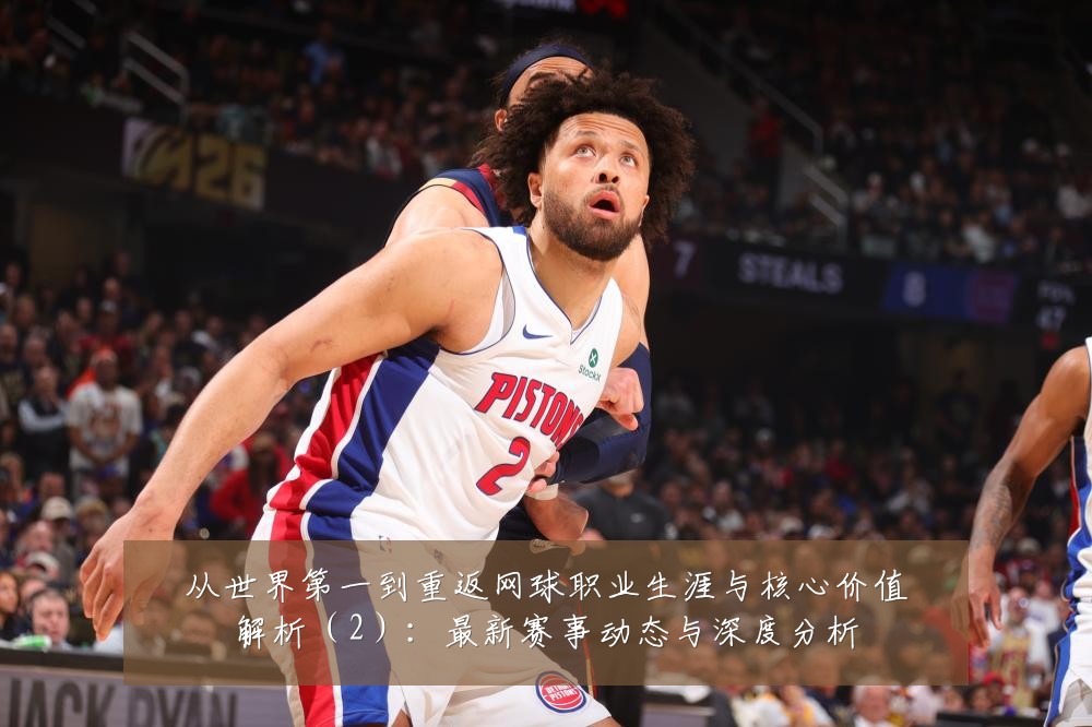 从世界第一到重返网球职业生涯与核心价值解析（2）：最新赛事动态与深度分析